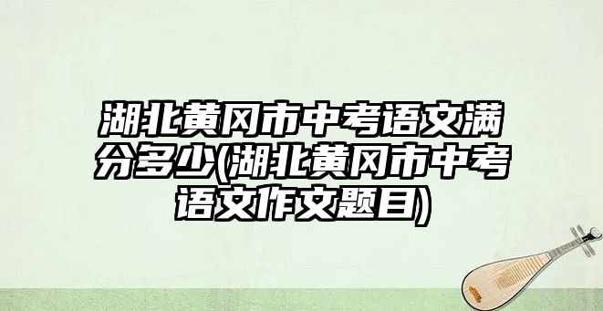 湖北黃岡市中考語文滿分多少(湖北黃岡市中考語文作文題目)