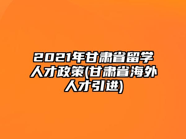 2021年甘肅省留學(xué)人才政策(甘肅省海外人才引進(jìn))