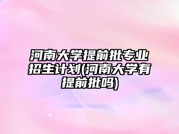 河南大學提前批專業(yè)招生計劃(河南大學有提前批嗎)