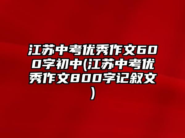 江蘇中考優(yōu)秀作文600字初中(江蘇中考優(yōu)秀作文800字記敘文)