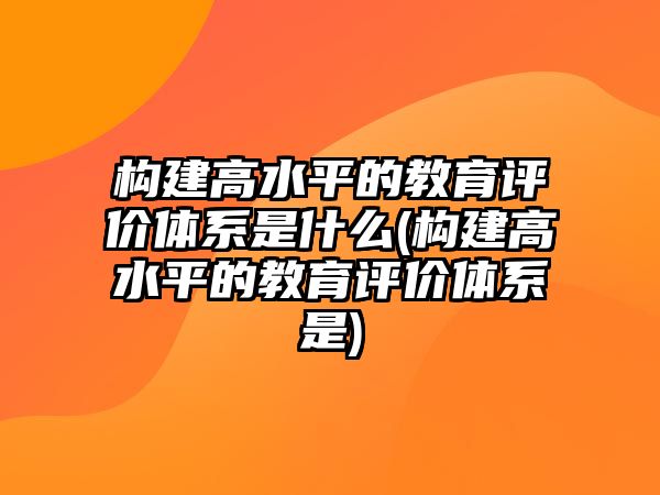 構(gòu)建高水平的教育評價(jià)體系是什么(構(gòu)建高水平的教育評價(jià)體系是)