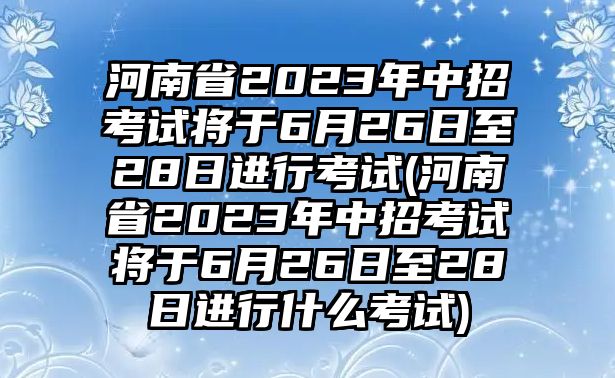 河南省2023年中招考試將于6月26日至28日進(jìn)行考試(河南省2023年中招考試將于6月26日至28日進(jìn)行什么考試)