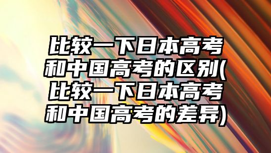 比較一下日本高考和中國高考的區(qū)別(比較一下日本高考和中國高考的差異)