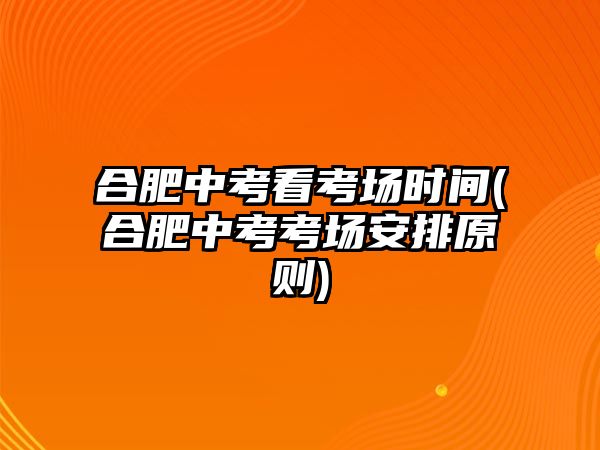 合肥中考看考場時間(合肥中考考場安排原則)