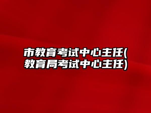 市教育考試中心主任(教育局考試中心主任)