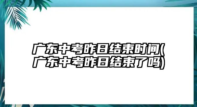 廣東中考昨日結(jié)束時間(廣東中考昨日結(jié)束了嗎)