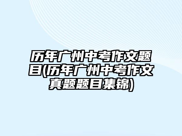 歷年廣州中考作文題目(歷年廣州中考作文真題題目集錦)