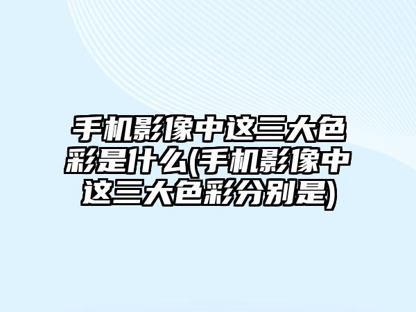 手機影像中這三大色彩是什么(手機影像中這三大色彩分別是)