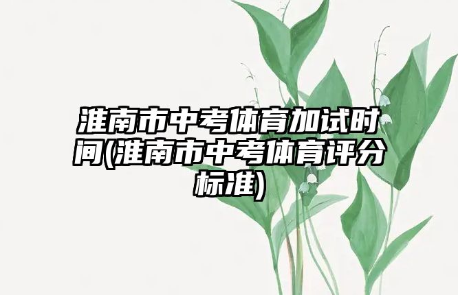 淮南市中考體育加試時間(淮南市中考體育評分標(biāo)準(zhǔn))