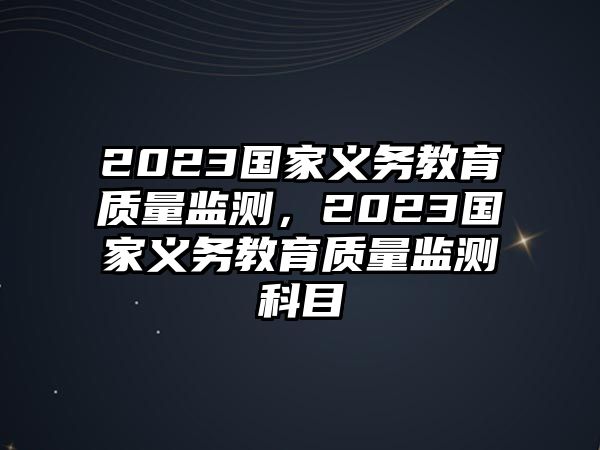 2023國家義務教育質量監(jiān)測，2023國家義務教育質量監(jiān)測科目