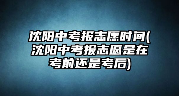 沈陽中考報志愿時間(沈陽中考報志愿是在考前還是考后)