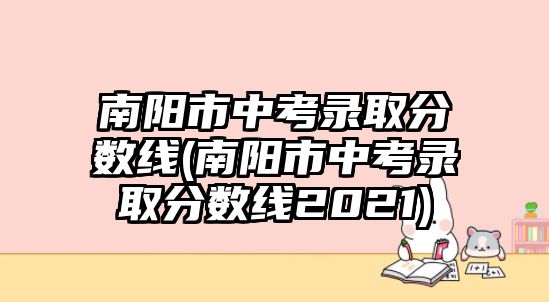 南陽市中考錄取分數(shù)線(南陽市中考錄取分數(shù)線2021)