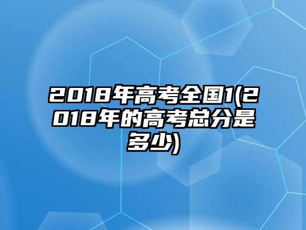 2018年高考全國(guó)1(2018年的高考總分是多少)