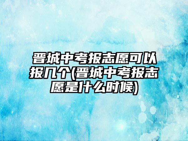 晉城中考報志愿可以報幾個(晉城中考報志愿是什么時候)