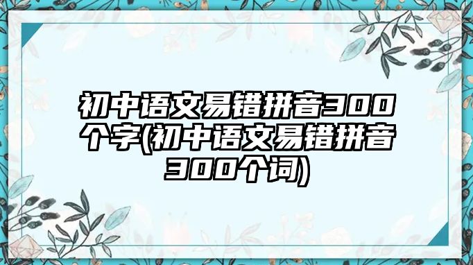 初中語文易錯(cuò)拼音300個(gè)字(初中語文易錯(cuò)拼音300個(gè)詞)