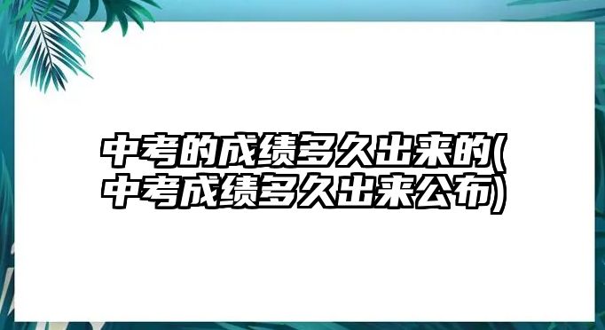 中考的成績(jī)多久出來(lái)的(中考成績(jī)多久出來(lái)公布)