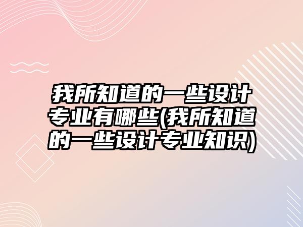 我所知道的一些設(shè)計(jì)專業(yè)有哪些(我所知道的一些設(shè)計(jì)專業(yè)知識(shí))