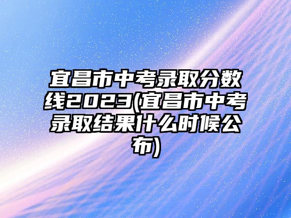 宜昌市中考錄取分數(shù)線2023(宜昌市中考錄取結(jié)果什么時候公布)