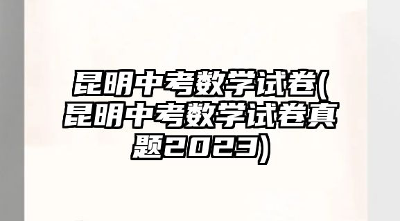 昆明中考數(shù)學(xué)試卷(昆明中考數(shù)學(xué)試卷真題2023)