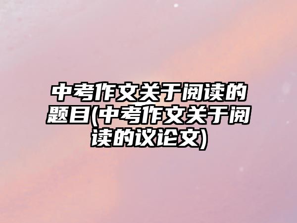 中考作文關(guān)于閱讀的題目(中考作文關(guān)于閱讀的議論文)