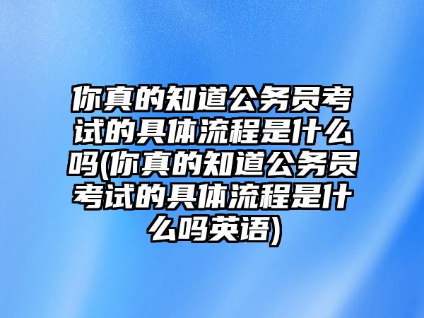 你真的知道公務(wù)員考試的具體流程是什么嗎(你真的知道公務(wù)員考試的具體流程是什么嗎英語(yǔ))