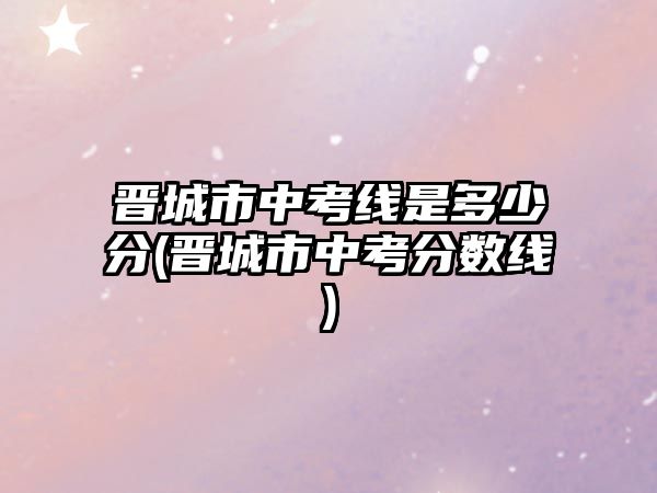 晉城市中考線是多少分(晉城市中考分?jǐn)?shù)線)