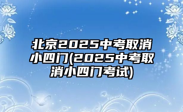 北京2025中考取消小四門(2025中考取消小四門考試)