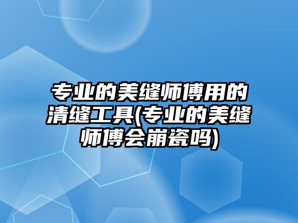 專業(yè)的美縫師傅用的清縫工具(專業(yè)的美縫師傅會(huì)崩瓷嗎)