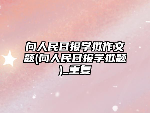 向人民日?qǐng)?bào)學(xué)擬作文題(向人民日?qǐng)?bào)學(xué)擬題)_重復(fù)