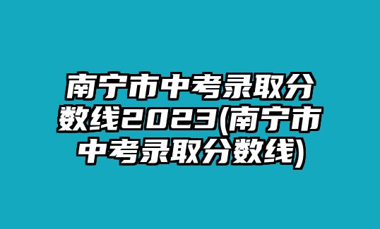 南寧市中考錄取分數(shù)線2023(南寧市中考錄取分數(shù)線)