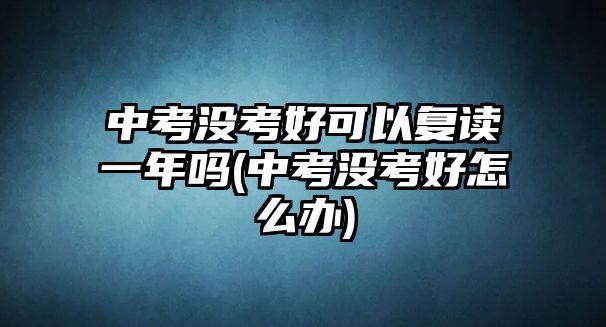 中考沒(méi)考好可以復(fù)讀一年嗎(中考沒(méi)考好怎么辦)