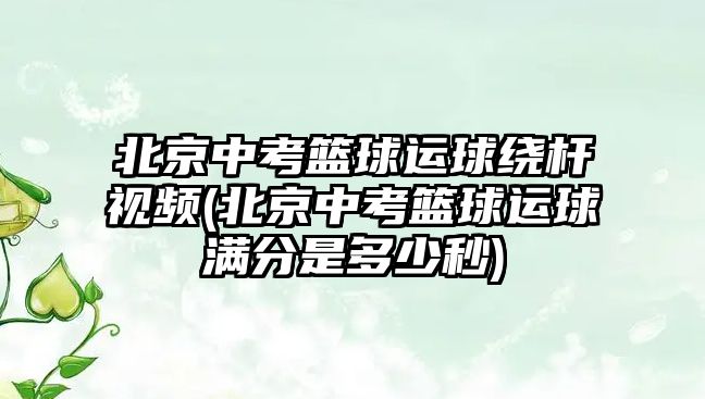 北京中考籃球運球繞桿視頻(北京中考籃球運球滿分是多少秒)