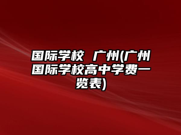 國(guó)際學(xué)校 廣州(廣州國(guó)際學(xué)校高中學(xué)費(fèi)一覽表)