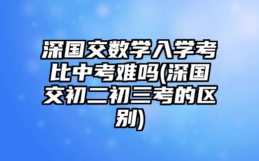 深國交數(shù)學入學考比中考難嗎(深國交初二初三考的區(qū)別)