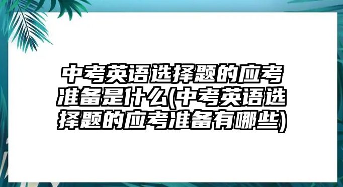 中考英語選擇題的應(yīng)考準備是什么(中考英語選擇題的應(yīng)考準備有哪些)