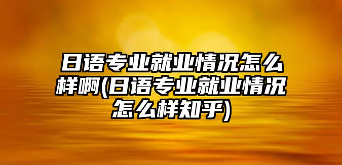 日語專業(yè)就業(yè)情況怎么樣啊(日語專業(yè)就業(yè)情況怎么樣知乎)