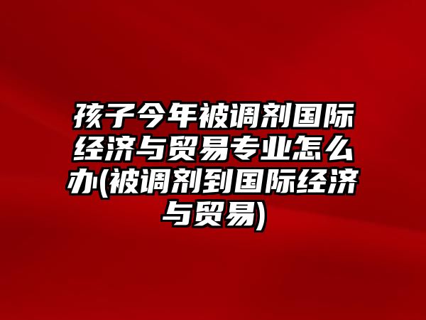 孩子今年被調(diào)劑國際經(jīng)濟與貿(mào)易專業(yè)怎么辦(被調(diào)劑到國際經(jīng)濟與貿(mào)易)