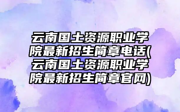 云南國(guó)土資源職業(yè)學(xué)院最新招生簡(jiǎn)章電話(云南國(guó)土資源職業(yè)學(xué)院最新招生簡(jiǎn)章官網(wǎng))