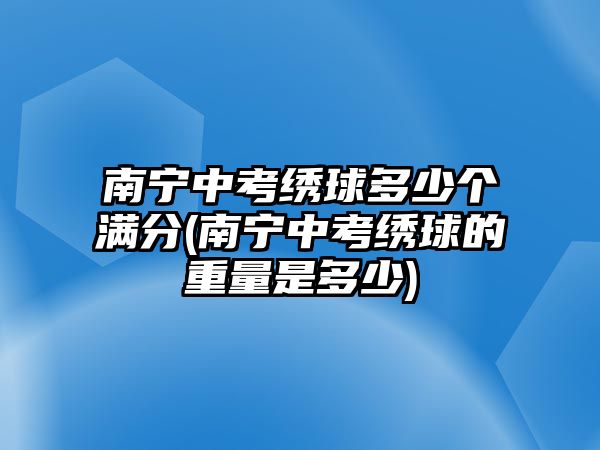 南寧中考繡球多少個(gè)滿分(南寧中考繡球的重量是多少)