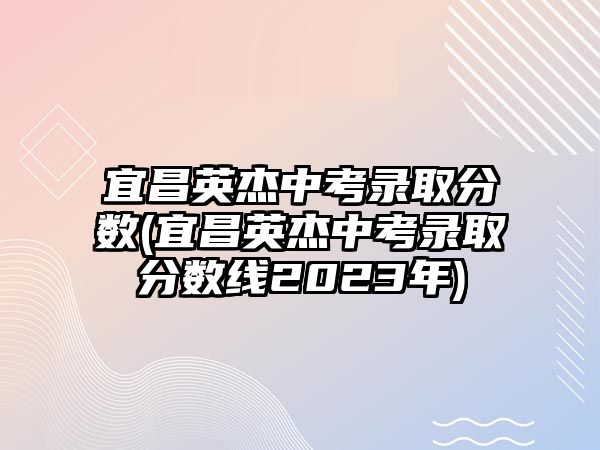 宜昌英杰中考錄取分?jǐn)?shù)(宜昌英杰中考錄取分?jǐn)?shù)線2023年)