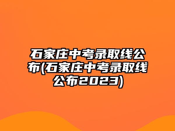 石家莊中考錄取線公布(石家莊中考錄取線公布2023)