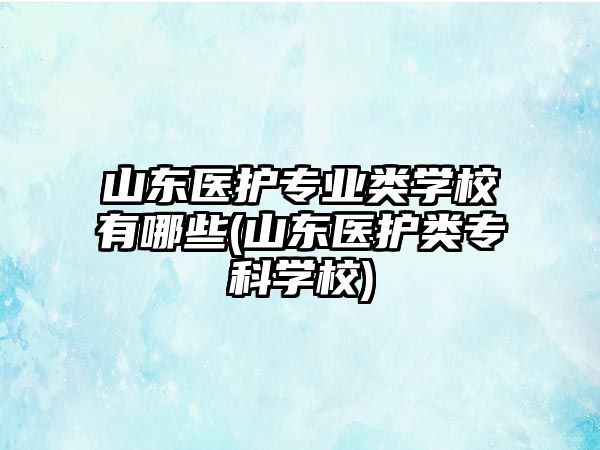 山東醫(yī)護(hù)專業(yè)類學(xué)校有哪些(山東醫(yī)護(hù)類專科學(xué)校)