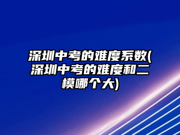 深圳中考的難度系數(shù)(深圳中考的難度和二模哪個(gè)大)