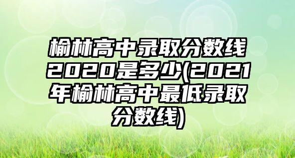 榆林高中錄取分?jǐn)?shù)線2020是多少(2021年榆林高中最低錄取分?jǐn)?shù)線)