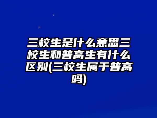 三校生是什么意思三校生和普高生有什么區(qū)別(三校生屬于普高嗎)