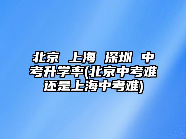 北京 上海 深圳 中考升學(xué)率(北京中考難還是上海中考難)