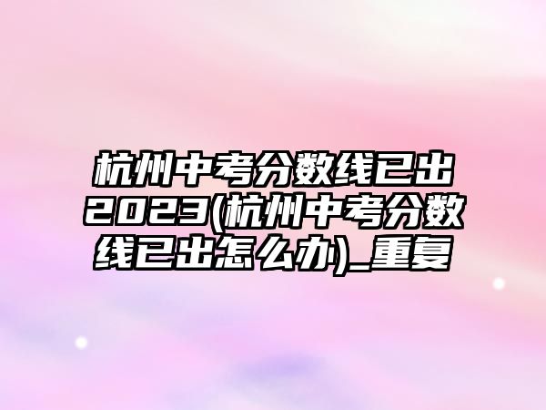 杭州中考分數(shù)線已出2023(杭州中考分數(shù)線已出怎么辦)_重復