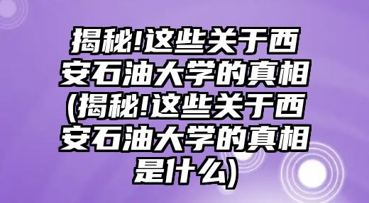 揭秘!這些關(guān)于西安石油大學(xué)的真相(揭秘!這些關(guān)于西安石油大學(xué)的真相是什么)