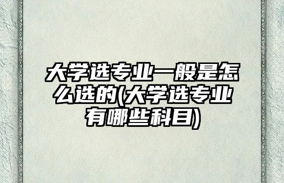 大學選專業(yè)一般是怎么選的(大學選專業(yè)有哪些科目)