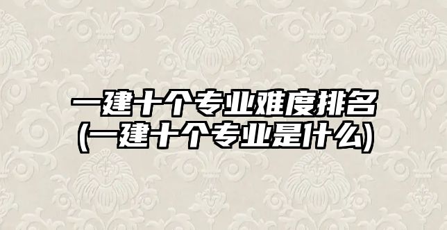 一建十個專業(yè)難度排名(一建十個專業(yè)是什么)